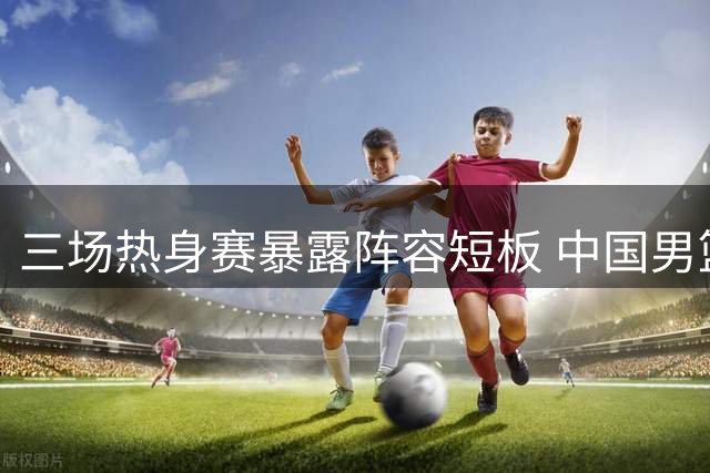 三场热身赛暴露阵容短板 中国男篮五将恐无缘世预赛