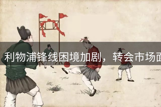 利物浦锋线困境加剧，转会市场面临艰巨挑战