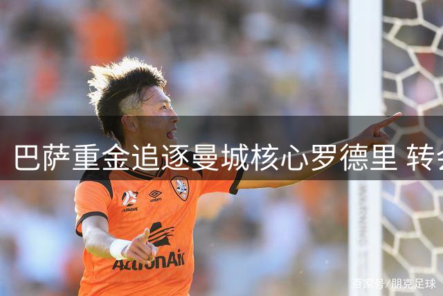 巴萨重金追逐曼城核心罗德里 转会费分歧成焦点