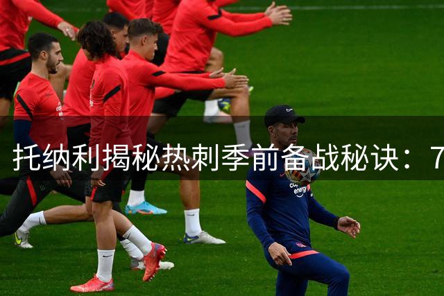 托纳利揭秘热刺季前备战秘诀：7对8训练铸就十人作战韧性