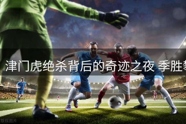 津门虎绝杀背后的奇迹之夜 季胜攀揭秘让二追三心路历程