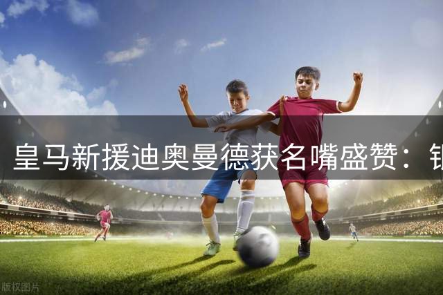 皇马新援迪奥曼德获名嘴盛赞：银河战舰锋线实力冠绝全球