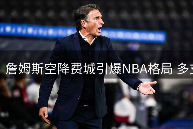 詹姆斯空降费城引爆NBA格局 多支争冠球队紧急调整建队计划