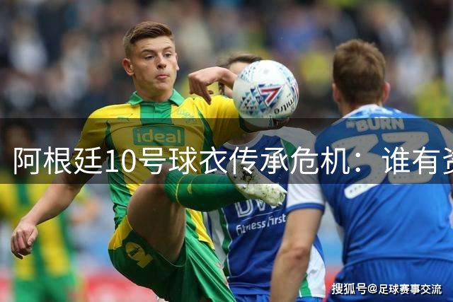 阿根廷10号球衣传承危机：谁有资格继承梅西衣钵？