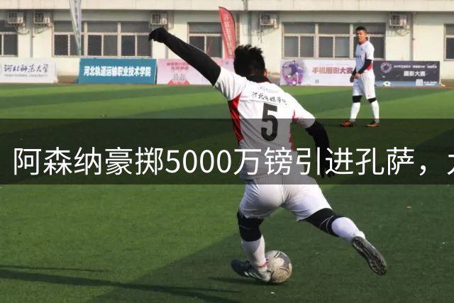 阿森纳豪掷5000万镑引进孔萨，九大王牌打造无敌防线