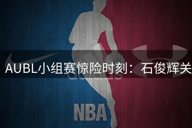 AUBL小组赛惊险时刻：石俊辉关键抢断锁定胜局 高丽大学险胜白鸽大学